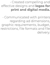 • Created compelling and effective designs and logos for print and digital media. • Communicated with printers regarding ad dimensions, graphic requirements, budget, restrictions, file formats and file delivery.