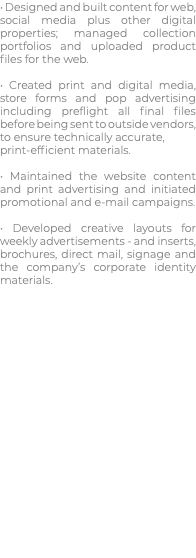 • Designed and built content for web, social media plus other digital properties; managed collection portfolios and uploaded product files for the web. • Created print and digital media, store forms and pop advertising including preflight all final files before being sent to outside vendors, to ensure technically accurate, print-efficient materials. • Maintained the website content and print advertising and initiated promotional and e-mail campaigns. • Developed creative layouts for weekly advertisements - and inserts, brochures, direct mail, signage and the company’s corporate identity materials.