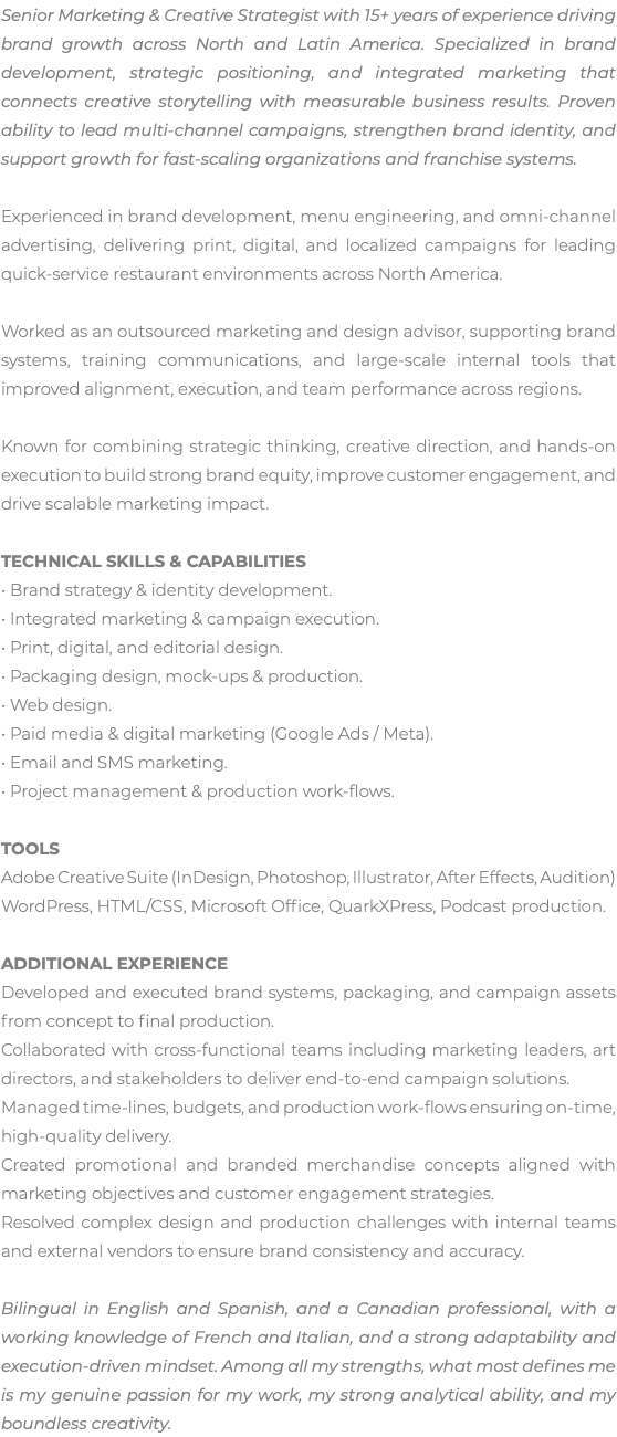 Senior Marketing & Creative Strategist with 15+ years of experience driving brand growth across North and Latin America. Specialized in brand development, strategic positioning, and integrated marketing that connects creative storytelling with measurable business results. Proven ability to lead multi-channel campaigns, strengthen brand identity, and support growth for fast-scaling organizations and franchise systems. Experienced in brand development, menu engineering, and omni-channel advertising, delivering print, digital, and localized campaigns for leading quick-service restaurant environments across North America. Worked as an outsourced marketing and design advisor, supporting brand systems, training communications, and large-scale internal tools that improved alignment, execution, and team performance across regions. Known for combining strategic thinking, creative direction, and hands-on execution to build strong brand equity, improve customer engagement, and drive scalable marketing impact. TECHNICAL SKILLS & CAPABILITIES • Brand strategy & identity development. • Integrated marketing & campaign execution. • Print, digital, and editorial design. • Packaging design, mock-ups & production. • Web design. • Paid media & digital marketing (Google Ads / Meta). • Email and SMS marketing. • Project management & production work-flows. TOOLS Adobe Creative Suite (InDesign, Photoshop, Illustrator, After Effects, Audition) WordPress, HTML/CSS, Microsoft Office, QuarkXPress, Podcast production. ADDITIONAL EXPERIENCE Developed and executed brand systems, packaging, and campaign assets from concept to final production. Collaborated with cross-functional teams including marketing leaders, art directors, and stakeholders to deliver end-to-end campaign solutions. Managed time-lines, budgets, and production work-flows ensuring on-time, high-quality delivery. Created promotional and branded merchandise concepts aligned with marketing objectives and customer engagement strategies. Resolved complex design and production challenges with internal teams and external vendors to ensure brand consistency and accuracy. Bilingual in English and Spanish, and a Canadian professional, with a working knowledge of French and Italian, and a strong adaptability and execution-driven mindset. Among all my strengths, what most defines me is my genuine passion for my work, my strong analytical ability, and my boundless creativity.